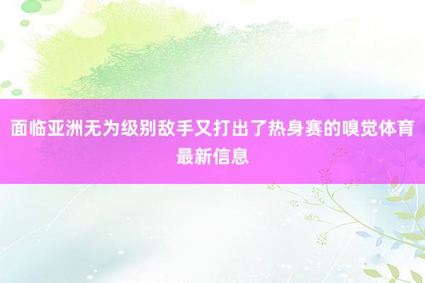 面临亚洲无为级别敌手又打出了热身赛的嗅觉体育最新信息