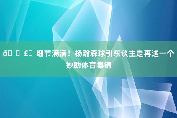 💣️细节满满！杨瀚森球引东谈主走再送一个妙助体育集锦
