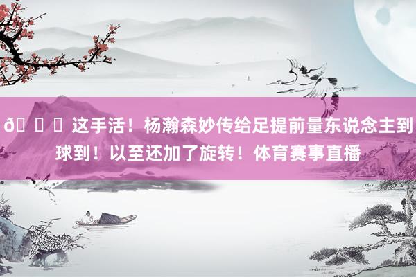 🔎这手活！杨瀚森妙传给足提前量东说念主到球到！以至还加了旋转！体育赛事直播