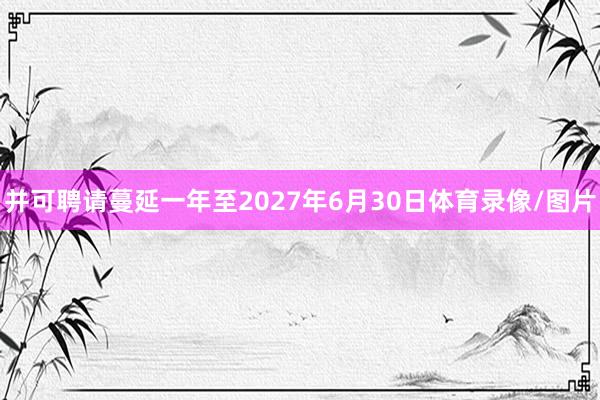 并可聘请蔓延一年至2027年6月30日体育录像/图片