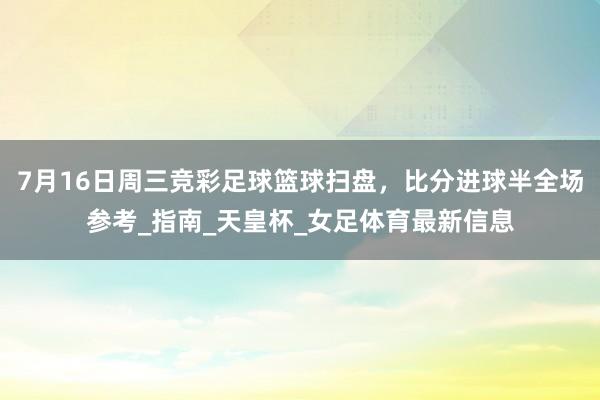 7月16日周三竞彩足球篮球扫盘，比分进球半全场参考_指南_天皇杯_女足体育最新信息