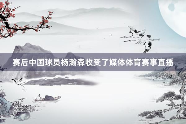 赛后中国球员杨瀚森收受了媒体体育赛事直播