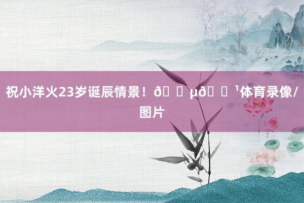 祝小洋火23岁诞辰情景！🇵🇹体育录像/图片