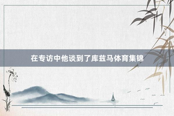 在专访中他谈到了库兹马体育集锦