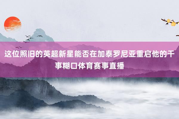 这位照旧的英超新星能否在加泰罗尼亚重启他的干事糊口体育赛事直播