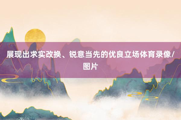 展现出求实改换、锐意当先的优良立场体育录像/图片
