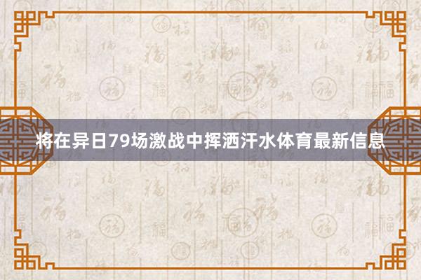 将在异日79场激战中挥洒汗水体育最新信息