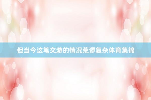 但当今这笔交游的情况荒谬复杂体育集锦