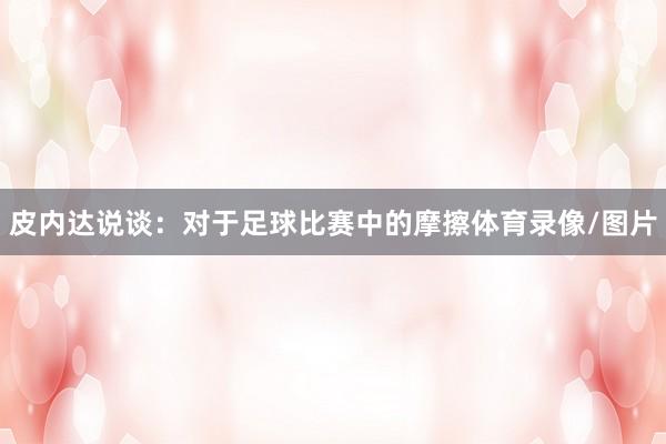 皮内达说谈：对于足球比赛中的摩擦体育录像/图片