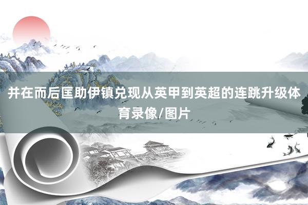 并在而后匡助伊镇兑现从英甲到英超的连跳升级体育录像/图片