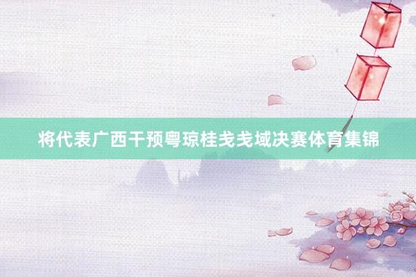 将代表广西干预粤琼桂戋戋域决赛体育集锦