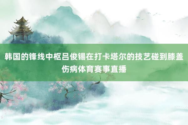 韩国的锋线中枢吕俊锡在打卡塔尔的技艺碰到膝盖伤病体育赛事直播