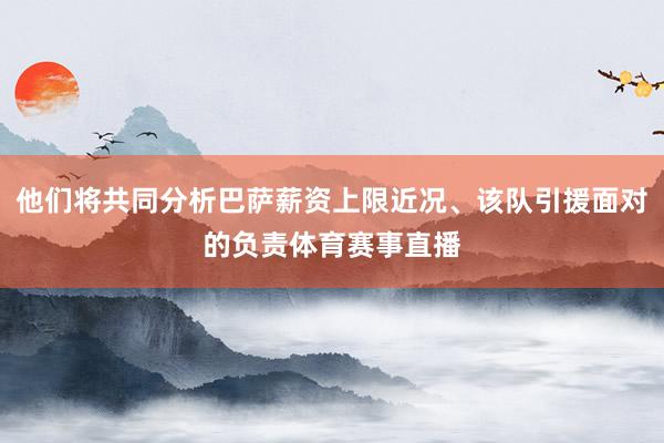 他们将共同分析巴萨薪资上限近况、该队引援面对的负责体育赛事直播