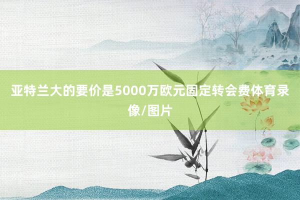 亚特兰大的要价是5000万欧元固定转会费体育录像/图片