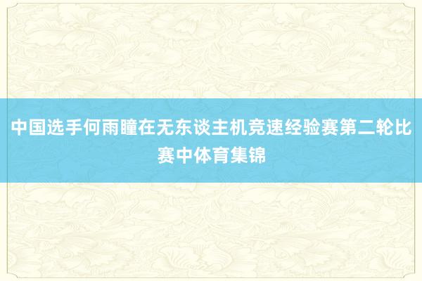 中国选手何雨瞳在无东谈主机竞速经验赛第二轮比赛中体育集锦