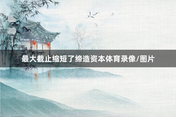 最大截止缩短了缔造资本体育录像/图片