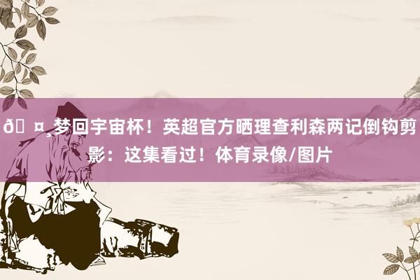 🤸梦回宇宙杯！英超官方晒理查利森两记倒钩剪影：这集看过！体育录像/图片