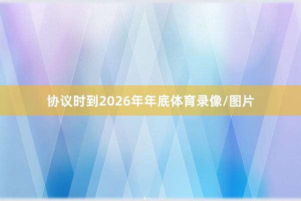 协议时到2026年年底体育录像/图片