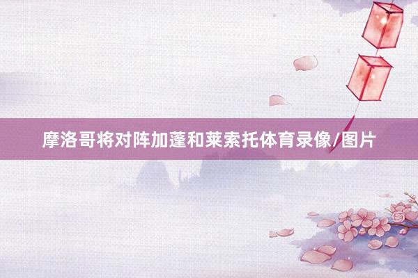 摩洛哥将对阵加蓬和莱索托体育录像/图片
