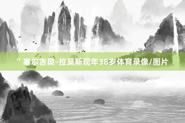 ”塞尔吉奥-拉莫斯现年38岁体育录像/图片