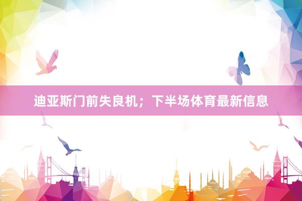 迪亚斯门前失良机；下半场体育最新信息