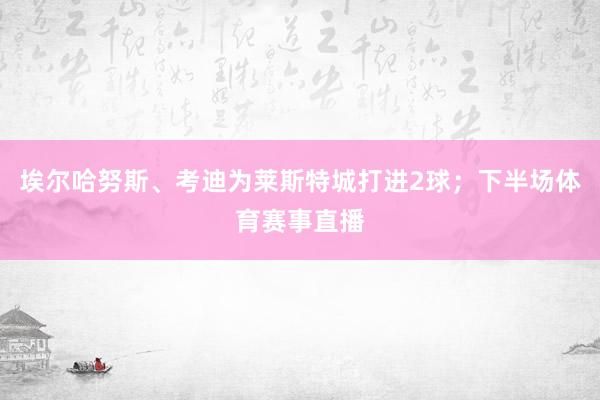 埃尔哈努斯、考迪为莱斯特城打进2球；下半场体育赛事直播