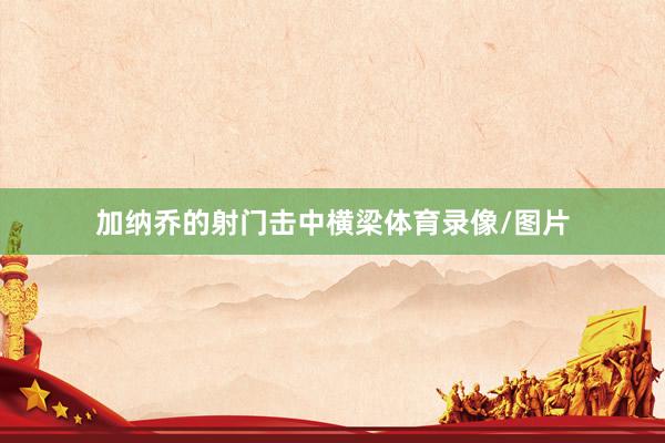 加纳乔的射门击中横梁体育录像/图片