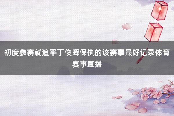 初度参赛就追平丁俊晖保执的该赛事最好记录体育赛事直播