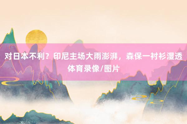 对日本不利？印尼主场大雨澎湃，森保一衬衫湿透体育录像/图片