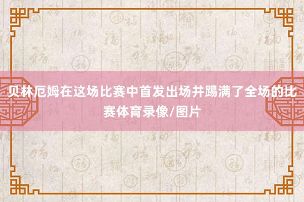 贝林厄姆在这场比赛中首发出场并踢满了全场的比赛体育录像/图片