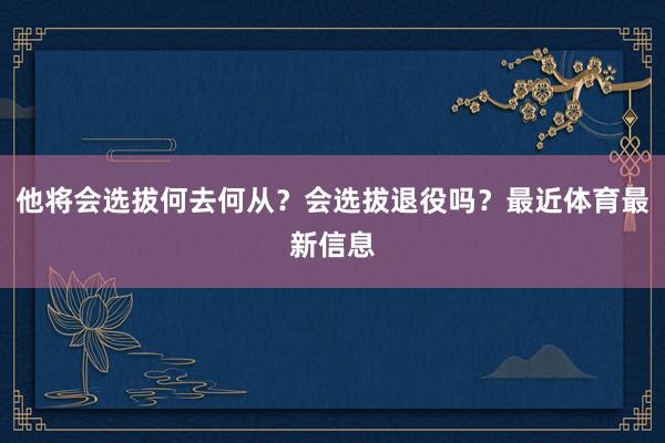 他将会选拔何去何从？会选拔退役吗？最近体育最新信息
