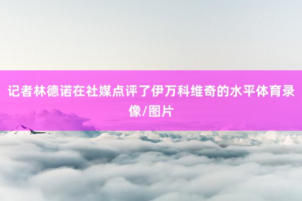 记者林德诺在社媒点评了伊万科维奇的水平体育录像/图片