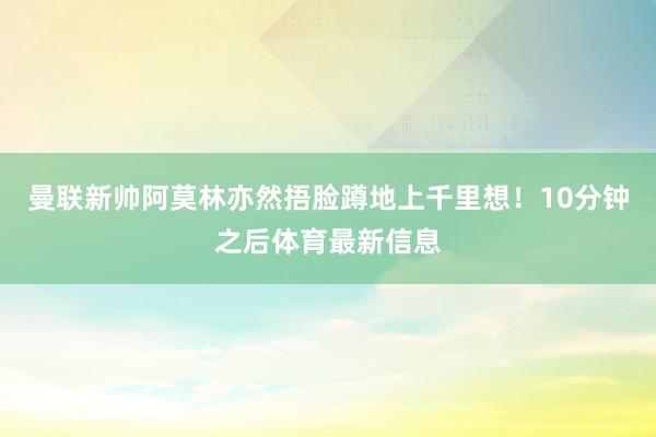曼联新帅阿莫林亦然捂脸蹲地上千里想！10分钟之后体育最新信息