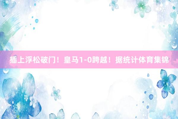 插上浮松破门！皇马1-0跨越！据统计体育集锦