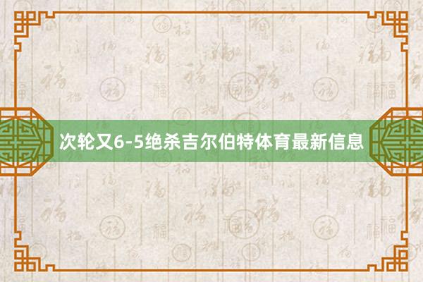 次轮又6-5绝杀吉尔伯特体育最新信息