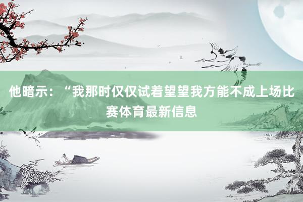 他暗示：“我那时仅仅试着望望我方能不成上场比赛体育最新信息