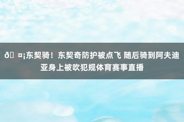 🤡东契骑！东契奇防护被点飞 随后骑到阿夫迪亚身上被吹犯规体育赛事直播