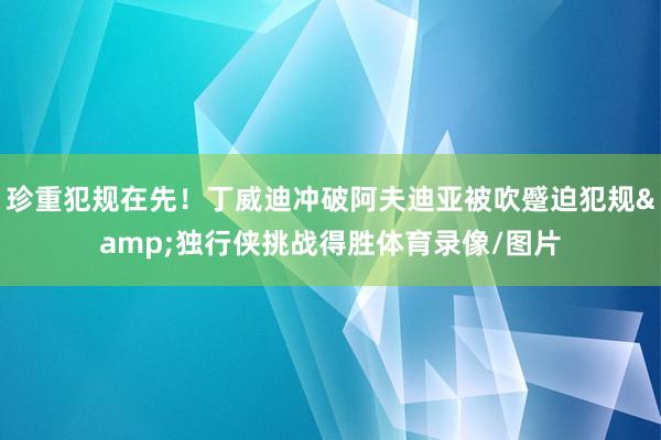珍重犯规在先！丁威迪冲破阿夫迪亚被吹蹙迫犯规&独行侠挑战得胜体育录像/图片