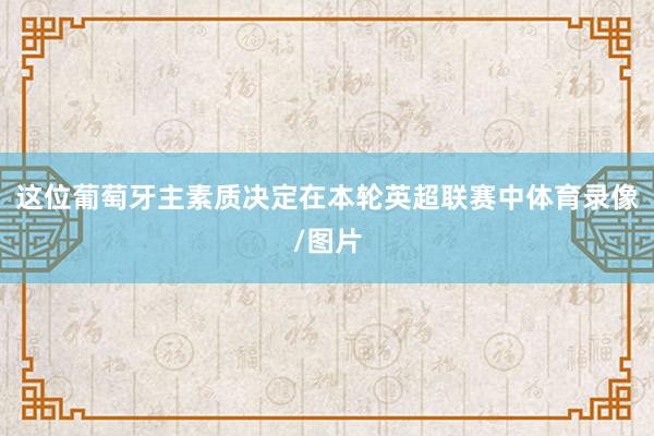 这位葡萄牙主素质决定在本轮英超联赛中体育录像/图片