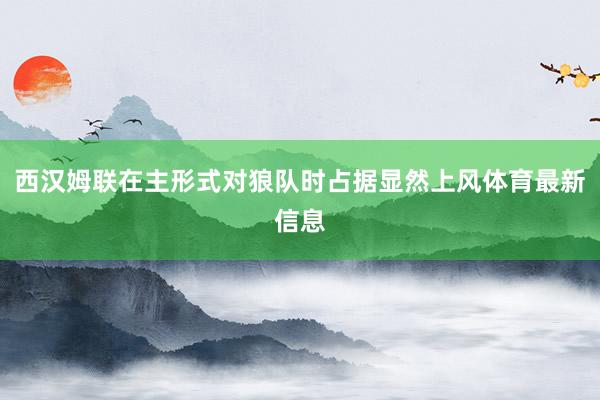 西汉姆联在主形式对狼队时占据显然上风体育最新信息