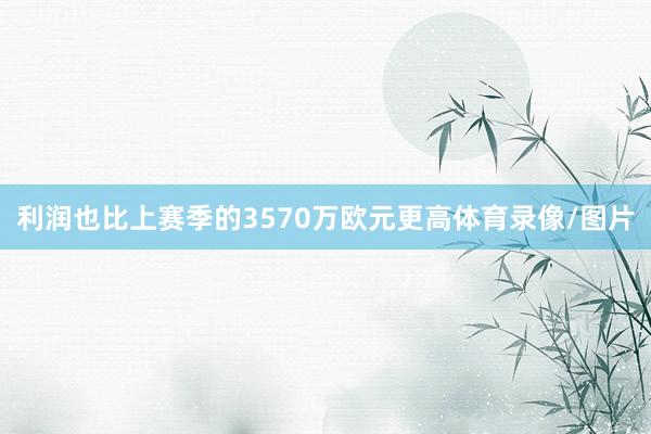 利润也比上赛季的3570万欧元更高体育录像/图片