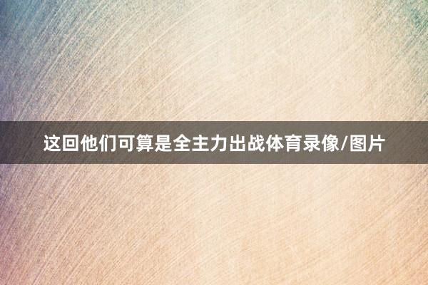 这回他们可算是全主力出战体育录像/图片