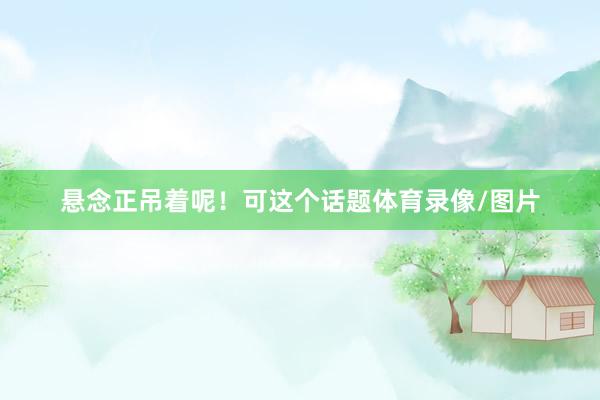 悬念正吊着呢！可这个话题体育录像/图片