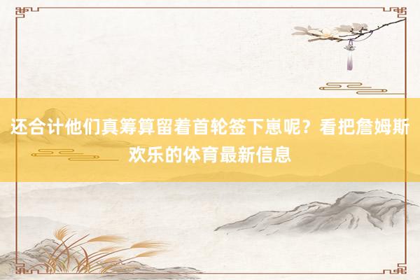 还合计他们真筹算留着首轮签下崽呢？看把詹姆斯欢乐的体育最新信息