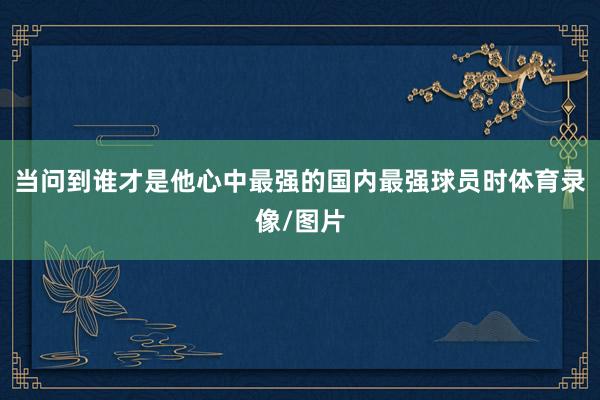 当问到谁才是他心中最强的国内最强球员时体育录像/图片