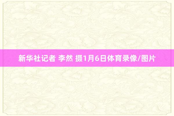新华社记者 李然 摄1月6日体育录像/图片