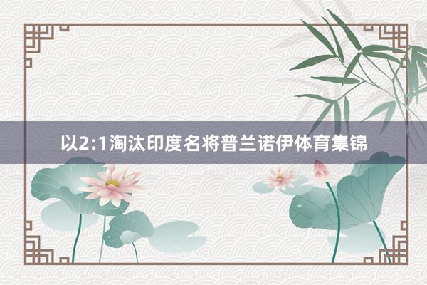 以2:1淘汰印度名将普兰诺伊体育集锦