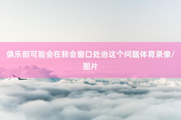 俱乐部可能会在转会窗口处治这个问题体育录像/图片