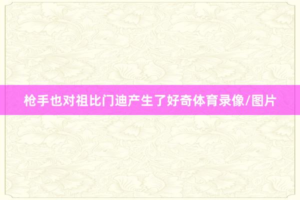 枪手也对祖比门迪产生了好奇体育录像/图片
