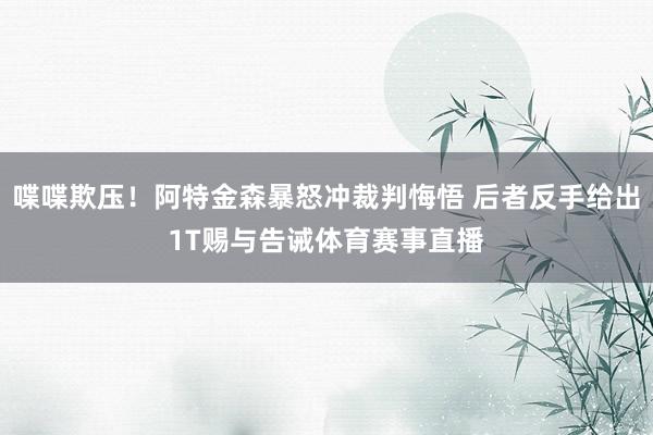 喋喋欺压！阿特金森暴怒冲裁判悔悟 后者反手给出1T赐与告诫体育赛事直播